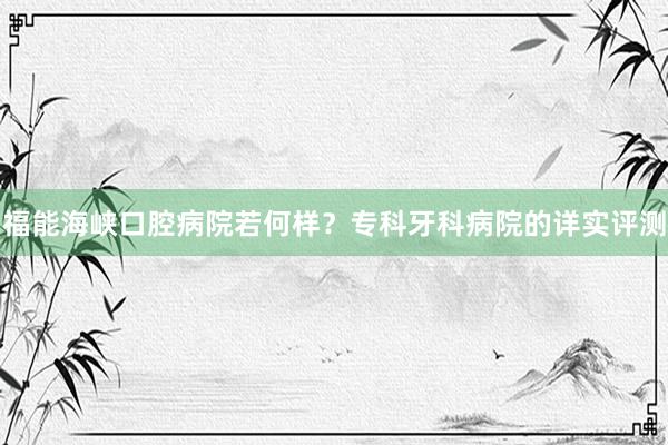 福能海峡口腔病院若何样？专科牙科病院的详实评测