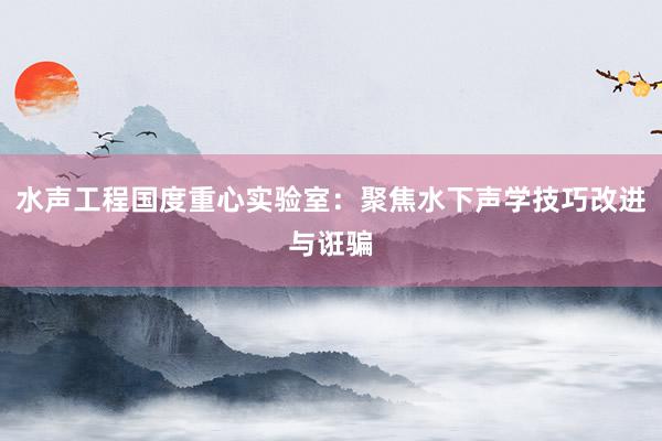 水声工程国度重心实验室：聚焦水下声学技巧改进与诳骗