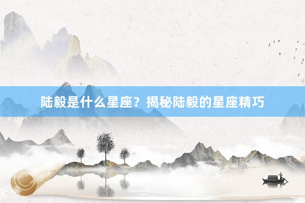 陆毅是什么星座？揭秘陆毅的星座精巧