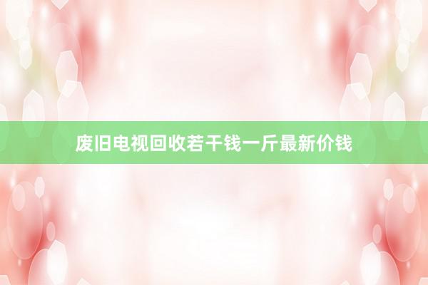 废旧电视回收若干钱一斤最新价钱