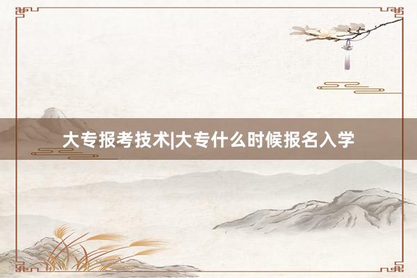 大专报考技术|大专什么时候报名入学